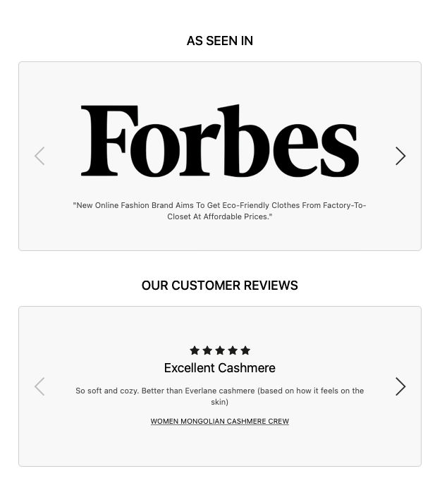 "As seen in Forbes - 'new online fashion brand aims to get eco-friendly clothes from factory-to-closet at affordable prices." and "Our Customer Reviews - 5 stars, excellent cashmere. So soft and cozy. Better than Everlane cashmere."